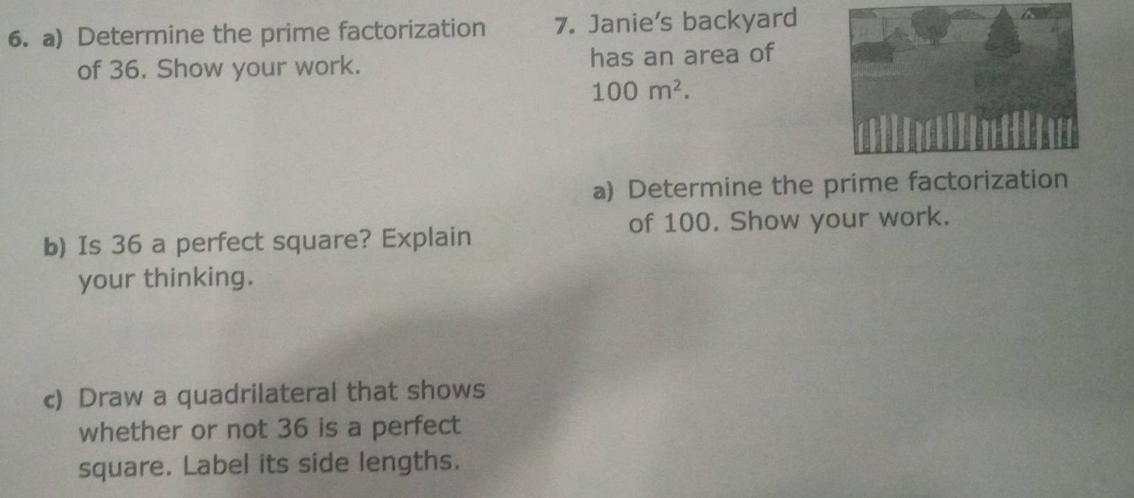 Determine the prime factorization 7. Janie's backyard 
of 36. Show your work. has an area of
100m^2. 
a) Determine the prime factorization 
of 100. Show your work. 
b) Is 36 a perfect square? Explain 
your thinking. 
c) Draw a quadrilateral that shows 
whether or not 36 is a perfect 
square. Label its side lengths.