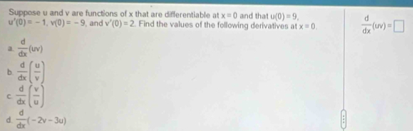 Suppose u and v are functions of x that are differentiable at x=0 and that u(0)=9,  d/dx (uv)=□
u'(0)=-1, v(0)=-9 , and v'(0)=2 Find the values of the following derivatives at x=0. 
a.  d/dx (uv)
b.  d/dx ( u/v )
C  d/dx ( v/u )
d.  d/dx (-2v-3u)
: