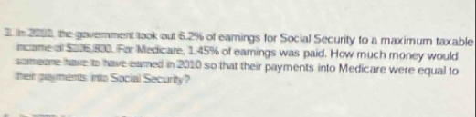 in 2010, the gavernment took out 6.2% of earnings for Social Security to a maximum taxable 
incame of $006 833. For Medicare, 1.45% of eamings was paid. How much money would 
someare have to have eamed in 2010 so that their payments into Medicare were equal to 
their gayments into Social Security?