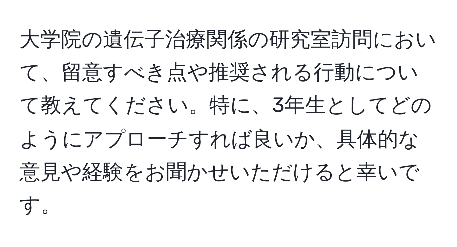 大学院の遺伝子治療関係の研究室訪問において、留意すべき点や推奨される行動について教えてください。特に、3年生としてどのようにアプローチすれば良いか、具体的な意見や経験をお聞かせいただけると幸いです。