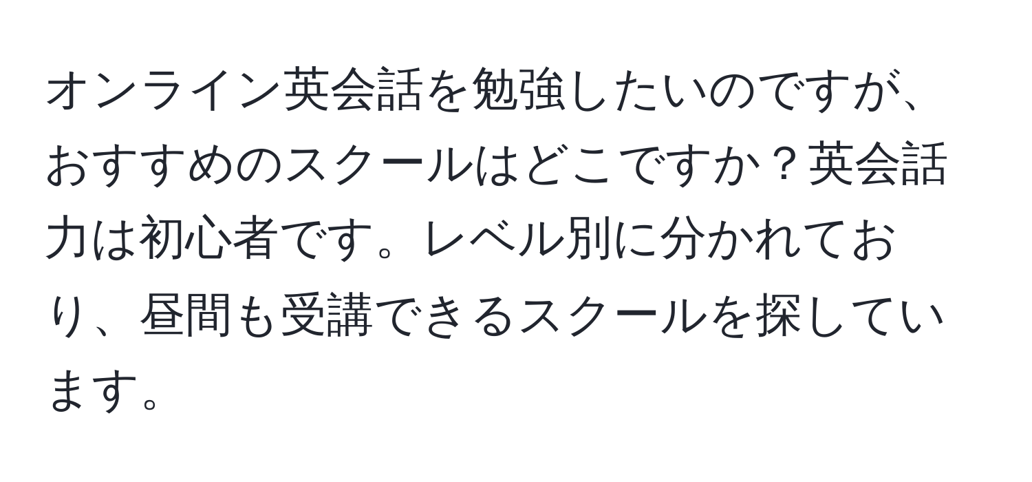 オンライン英会話を勉強したいのですが、おすすめのスクールはどこですか？英会話力は初心者です。レベル別に分かれており、昼間も受講できるスクールを探しています。