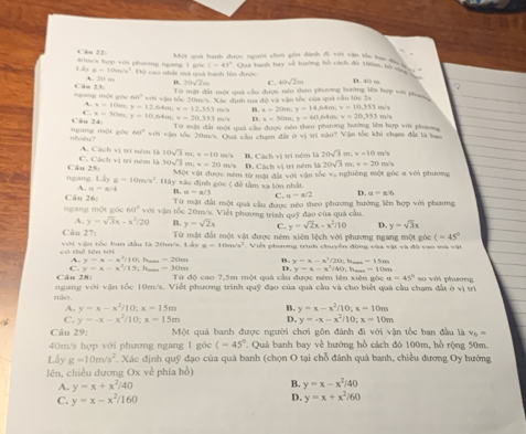 (-4)^2
a=10m/s^2
Lây dm/x hợp xới phương ngang 1 g0c  Độ cao nhất mà quả hanh lên được D. 40 m
、 20m
7(hsqrt(2))m C. msqrt(2)m
Từ mật đất một quả cầu được néo theo phương hường lên hợp với ph
độ và vận tốc của quá cầu lức 2s
mgáng mội góc Câu 7+1 tan 1° với vận tốc 20m/s. Xác định 109 m/s B. x=20m;y=14,64m;v=10.353m^2
A. x=101m x=12.64m:x=12.193
C.
Câu 24 x=30m,y=10,68m,v=30.353 mm/s 6 x=50m,y=60,64m;v=20.333m/s
Từ mặt đất một quà cầu được néo theo phương hường lên hợp với phương
nhiệu? ngang mội gòc 60° với vận tốc 20m/s. Quả cầu cham đất ở vị trí nào? Vận tốc khi chạm đất là ba
A. C P=w
C. Các (y) ) trí ném là 10sqrt(3) m; v=10 m/s B. Cách vị trì ném là 20sqrt(3)m;v=10 m/s
1 tri ném là
ngang. Câu 25: 30sqrt(3) mn; v=20 m/s D. Cách vị trí ném là 20sqrt(3)m;v=20n
Một vật được ném từ một đất với vận tốc vạ nghiêng một góc a với phương
Liyg=10m/s^2
A. u=x/4 * Hãy xác định góc ( để tầm xa lớn nhất.
B a=π /3 C. a=x/2 D. a=x/6
Câu 26: Từ nật đất một quả cầu được néo theo phương hướng lên hợp với phương
ngang một góc 60° với vận tốc 20m/s. Việt phương trình quỹ đạo của quả cầu.
A. y=sqrt(3)x-x^2/20 B. y=sqrt(2)x C. y=sqrt(2)x-x^2/10 D. y=sqrt(3)x
Câu 27: Từ mặt đất một vật được ném xiên lệch với phương ngang một góc (=45°
có thể lên tài  với vận tốc ban đầu là 20/s, Lầy u=10m/s^2. Việt phương trình chuyên động của vật và độ can mà vật
C. y=x-x^2/15 ), baa, =20m
A. y=x-x^2/10 Ovn
y=x-x^2/40 -10
Câu 28: ; h,,.,, -30m : y=x-x^3/20;
I -15
Từ độ cao 7,5m một quả cầu được nêm lên xiên gòc u=45° so với phương
nào,  ngang với vận tốc 10m/s. Viết phương trình quỹ đạo của quả cầu và cho biết quả cầu chạm đất ở vị trí
A. y=x-x^2/10:x=15m y=x-x^2/10;x=10m
C. y=-x-x^2/10;x=15m D. y=-x-x^2/10;x=10m
Câu 29: Một quả banh được người chơi gôn đánh đi với vận tốc ban đầu là v_6=
40m/s hợp với phương ngang 1 góc (-45°. Quá banh bay về hướng hồ cách đó 100m, hồ rộng 50m.
Lấy g=10m/s^2 Xác định quỹ đạo của quá banh (chọn O tại chỗ đánh quá banh, chiều dương Oy hướng
lên, chiều dương Ox về phía hồ)
A. y=x+x^2/40
B. y=x-x^2/40
C. y=x-x^2/160 D. y=x+x^2/60