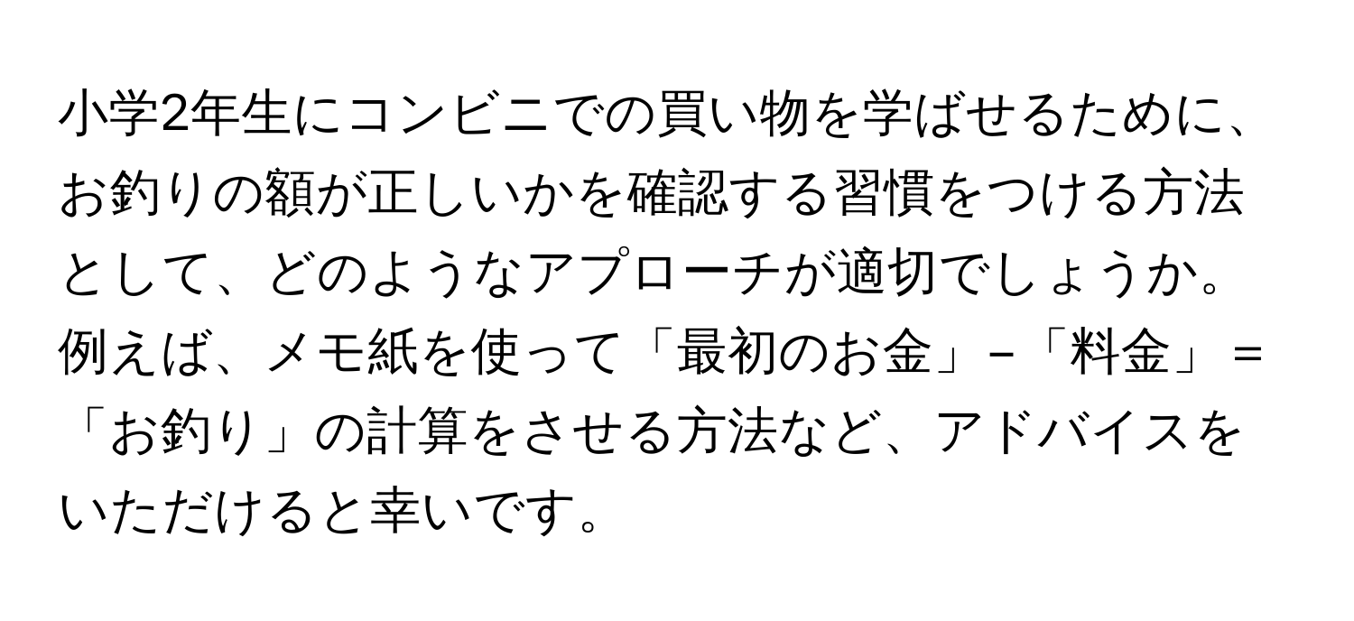 小学2年生にコンビニでの買い物を学ばせるために、お釣りの額が正しいかを確認する習慣をつける方法として、どのようなアプローチが適切でしょうか。例えば、メモ紙を使って「最初のお金」−「料金」＝「お釣り」の計算をさせる方法など、アドバイスをいただけると幸いです。