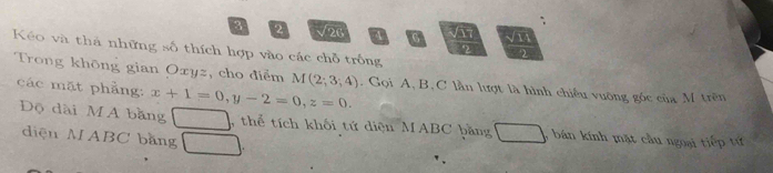 3 2 √26 0 √1 
Kéo và thà những số thích hợp vào các chỗ trống 
Trong khōng gian Oxyz, cho điểm M(2;3;4). Gọi A, B, C lần lượt là hình chiếu vuỡng góc của M trên 
các mặt phầng: x+1=0, y-2=0, z=0. 
Độ dài MA bằng a , thể tích khối tứ diện MABC băng 3 bán kính mặt cầu ngoại tiếp tử 
diện MABC bằng