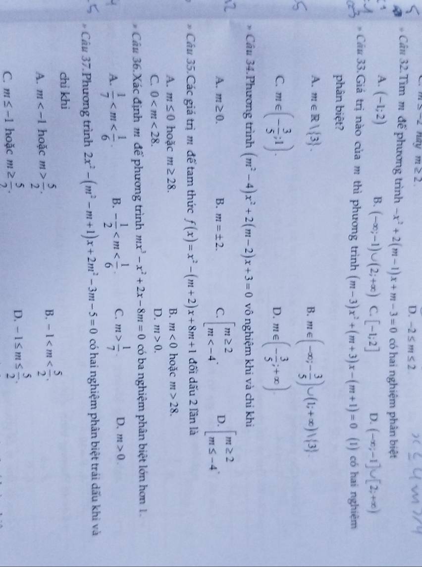 m≤ -2 nay m≥ 2. D. -2≤ m≤ 2
Cân 32.Tìm m để phương trình -x^2+2(m-1)x+m-3=0 có hai nghiệm phân biệt
A. (-1;2)
B. (-∈fty ;-1)∪ (2;+∈fty ) C. [-1;2] (-∈fty ;-1]∪ [2;+∈fty )
D.
Cầu 33.Giá trị nào của m thì phương trình (m-3)x^2+(m+3)x-(m+1)=0 (1) có hai nghiệm
phân biệt?
A. m∈ R| 3 .
B. m∈ (-∈fty ;- 3/5 )∪ (1;+∈fty )vee  3 .
C. m∈ (- 3/5 ;1). m∈ (- 3/5 ;+∈fty )
D.
Cầu 34.Phương trình (m^2-4)x^2+2(m-2)x+3=0 vô nghiệm khi và chỉ khi
A. m≥ 0. B. m=± 2. C. beginarrayl m≥ 2 m D. beginarrayl m≥ 2 m≤ -4endarray.
* Cầu 35.Các giá trị m để tam thức f(x)=x^2-(m+2)x+8m+1 đối dấu 2 lần là
B.
A. m≤ 0 hoặc m≥ 28. m<0</tex> hoặc m>28.
C. 0
D. m>0.
Câu 36.Xác định m để phương trình mx^3-x^2+2x-8m=0 có ba nghiệm phân biệt lớn hơn 1.
A.  1/7  B. - 1/2  C. m> 1/7 . D. m>0.
, Câu 37 Phương trình 2x^2-(m^2-m+1)x+2m^2-3m-5=0 có hai nghiệm phân biệt trái dấu khi và
chi khi
B.
A. m hoặc m> 5/2 . -1
C. m≤ -1 hoặc m≥  5/2 . D. -1≤ m≤  5/2 .