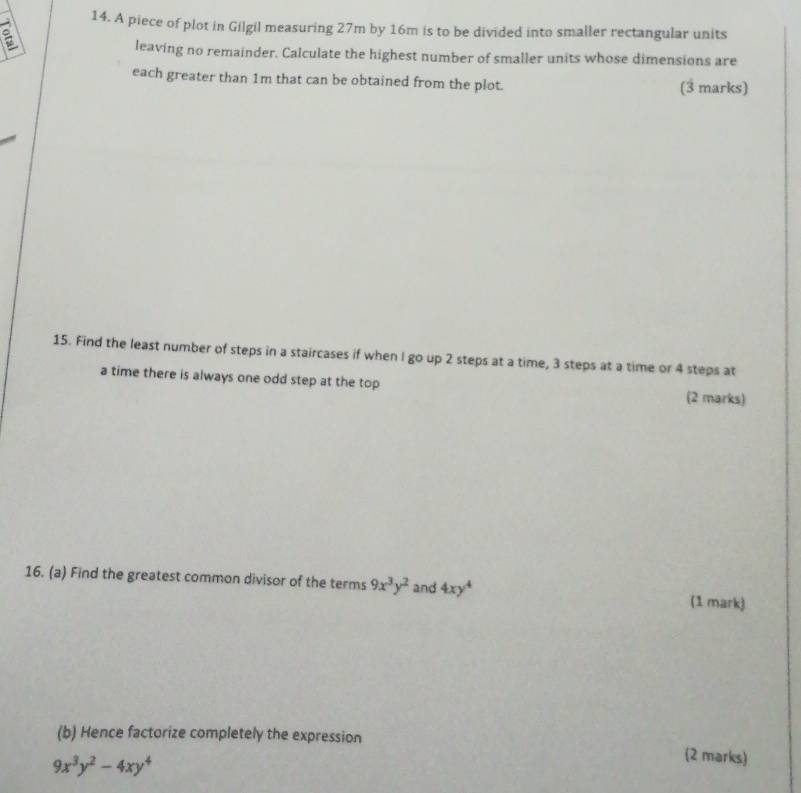 A piece of plot in Gilgil measuring 27m by 16m is to be divided into smaller rectangular units
leaving no remainder. Calculate the highest number of smaller units whose dimensions are
each greater than 1m that can be obtained from the plot. (3 marks)
15. Find the least number of steps in a staircases if when I go up 2 steps at a time, 3 steps at a time or 4 steps at
a time there is always one odd step at the top (2 marks)
16. (a) Find the greatest common divisor of the terms 9x^3y^2 and 4xy^4 (1 mark)
(b) Hence factorize completely the expression
9x^3y^2-4xy^4
(2 marks)