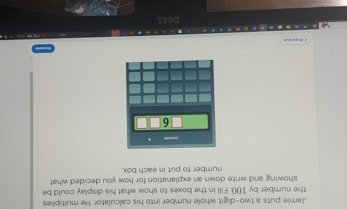 Jamie puts a two-digit whole number into his calculator. He multiplies 
the number by 100. Fill in the boxes to show what his display could be 
showing and write down an explanation for how you decided what 
number to put in each box. 
C Previous