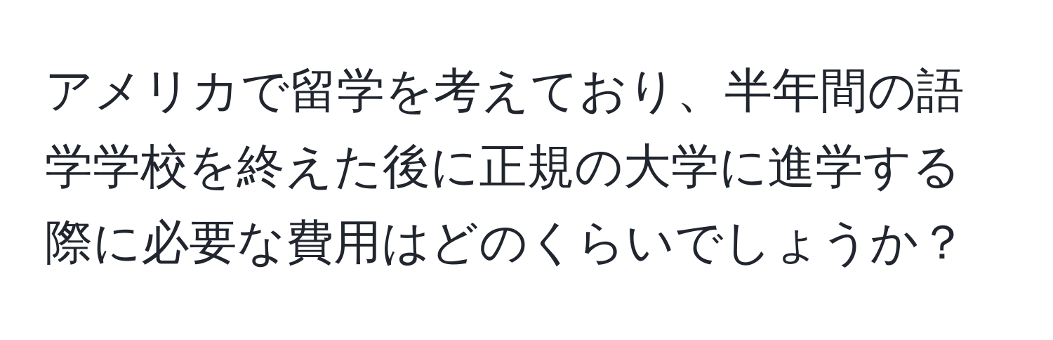アメリカで留学を考えており、半年間の語学学校を終えた後に正規の大学に進学する際に必要な費用はどのくらいでしょうか？