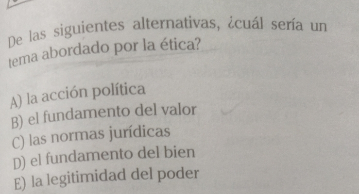 De las siguientes alternativas, ¿cuál sería un
tema abordado por la ética?
A) la acción política
B) el fundamento del valor
C) las normas jurídicas
D) el fundamento del bien
E) la legitimidad del poder