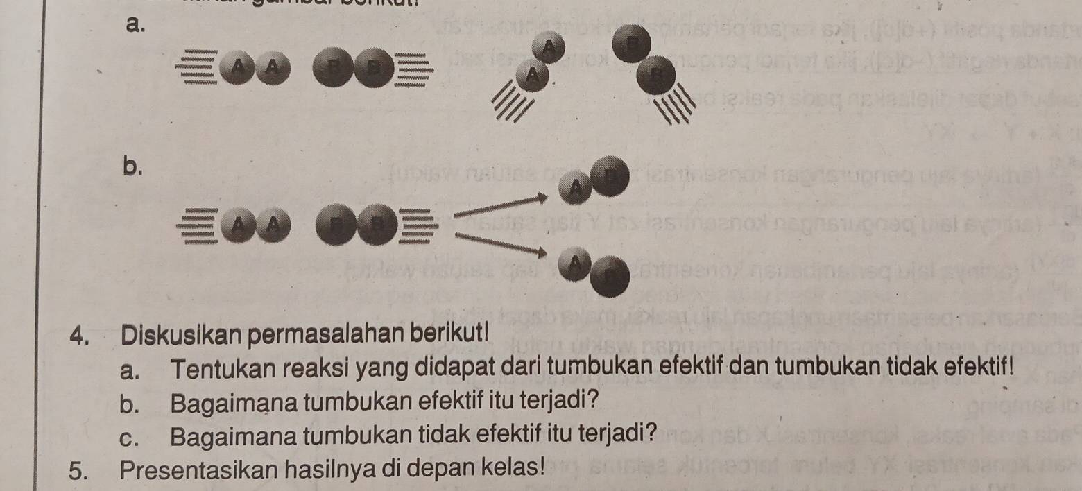 Diskusikan permasalahan berikut! 
a. Tentukan reaksi yang didapat dari tumbukan efektif dan tumbukan tidak efektif! 
b. Bagaimana tumbukan efektif itu terjadi? 
c. Bagaimana tumbukan tidak efektif itu terjadi? 
5. Presentasikan hasilnya di depan kelas!