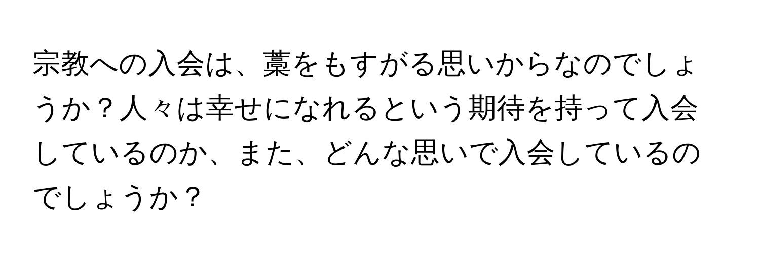 宗教への入会は、藁をもすがる思いからなのでしょうか？人々は幸せになれるという期待を持って入会しているのか、また、どんな思いで入会しているのでしょうか？