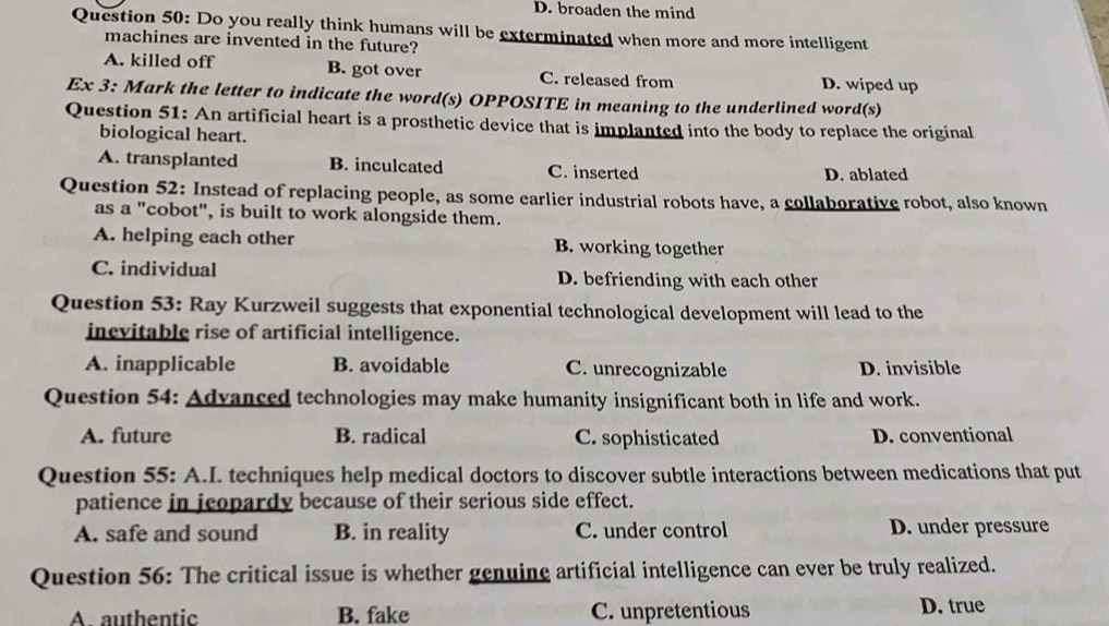 D. broaden the mind
Question 50: Do you really think humans will be exterminated when more and more intelligent
machines are invented in the future?
A. killed off B. got over C. released from D. wiped up
Ex 3: Mark the letter to indicate the word(s) OPPOSITE in meaning to the underlined word(s)
Question 51: An artificial heart is a prosthetic device that is implanted into the body to replace the original
biological heart.
A. transplanted B. inculcated C. inserted D. ablated
Question 52: Instead of replacing people, as some earlier industrial robots have, a collaborative robot, also known
as a "cobot", is built to work alongside them.
A. helping each other B. working together
C. individual D. befriending with each other
Question 53: Ray Kurzweil suggests that exponential technological development will lead to the
inevitable rise of artificial intelligence.
A. inapplicable B. avoidable C. unrecognizable D. invisible
Question 54: Advanced technologies may make humanity insignificant both in life and work.
A. future B. radical C. sophisticated D. conventional
Question 55: A.I. techniques help medical doctors to discover subtle interactions between medications that put
patience in jeopardy because of their serious side effect.
A. safe and sound B. in reality C. under control D. under pressure
Question 56: The critical issue is whether genuine artificial intelligence can ever be truly realized.
A. authentic B. fake C. unpretentious D. true