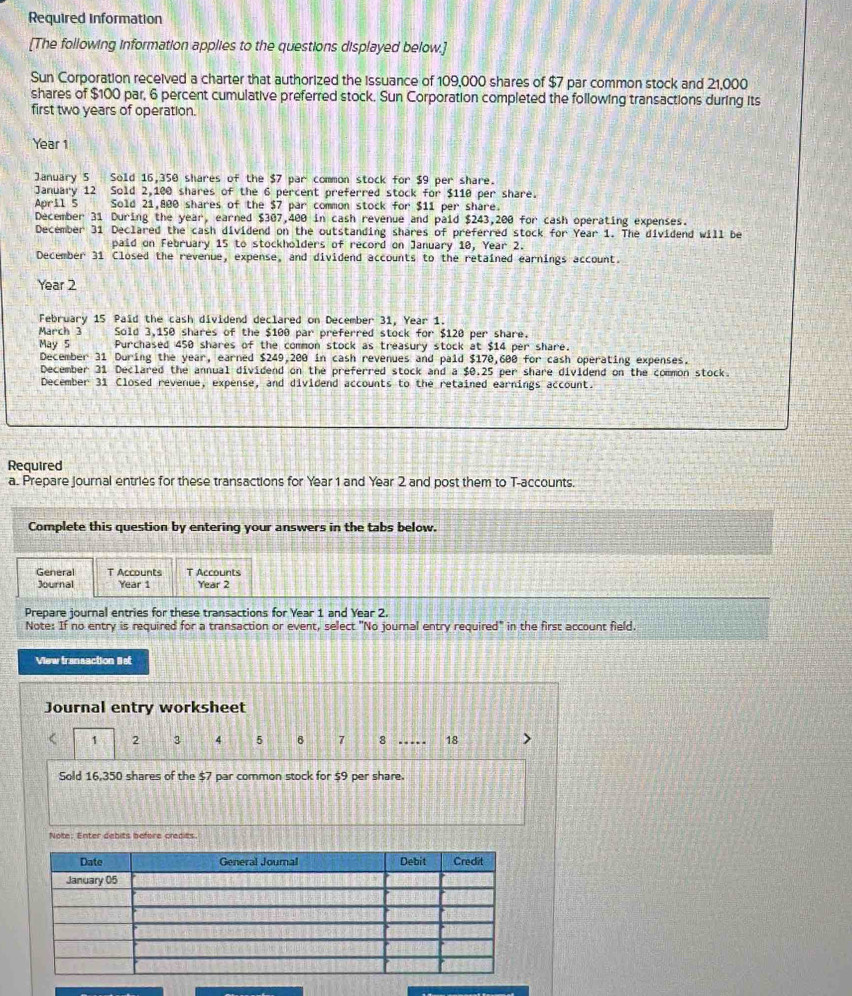 Required information 
[The following information applies to the questions displayed below.] 
Sun Corporation received a charter that authorized the issuance of 109,000 shares of $7 par common stock and 21,000
shares of $100 par, 6 percent cumulative preferred stock. Sun Corporation completed the following transactions during its 
first two years of operation.
Year 1
January 5 Sold 16,350 shares of the $7 par common stock for $9 per share. 
January 12 Sold 2,100 shares of the 6 percent preferred stock for $110 per share. 
April 5 Sold 21,800 shares of the $7 par common stock for $11 per share. 
December 31 During the year, earned $307,400 in cash revenue and paid $243,200 for cash operating expenses. 
December 31 Declared the cash dividend on the outstanding shares of preferred stock for Year 1. The dividend will be 
paid on February 15 to stockholders of record on January 10, Year 2. 
December 31 Closed the revenue, expense, and dividend accounts to the retained earnings account.
Year 2
February 15 Paid the cash dividend declared on December 31, Year 1. 
March 3 Sold 3,150 shares of the $100 par preferred stock for $120 per share. 
May 5 Purchased 450 shares of the common stock as treasury stock at $14 per share. 
December 31 During the year, earned $249,200 in cash revenues and paid $170,600 for cash operating expenses. 
December 31 Declared the annual dividend on the preferred stock and a $0.25 per share dividend on the common stock. 
December 31 Closed revenue, expense, and dividend accounts to the retained earnings account. 
Required 
a. Prepare journal entries for these transactions for Year 1 and Year 2 and post them to T-accounts. 
Complete this question by entering your answers in the tabs below. 
General T Accounts T Accounts 
Journal Year 1 Year 2 
Prepare journal entries for these transactions for Year 1 and Year 2. 
Note: If no entry is required for a transaction or event, select "No journal entry required" in the first account field. 
View transaction list 
Journal entry worksheet
1 2 3 4 5 7 8 …… 18
Sold 16,350 shares of the $7 par common stock for 59 per share. 
Note: Enter debits before credits.