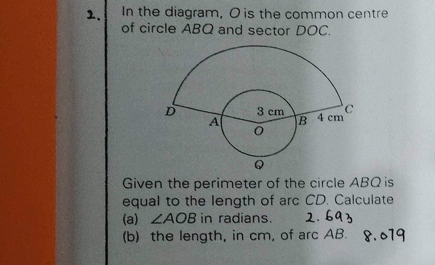 In the diagram, O is the common centre 
of circle ABQ and sector DOC. 
Given the perimeter of the circle ABQ is 
equal to the length of arc CD. Calculate 
(a) ∠ AOB in radians. 
(b) the length, in cm, of arc AB.