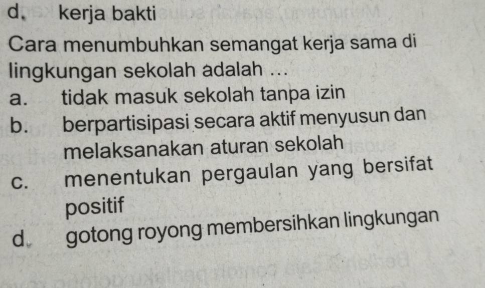 d. kerja bakti
Cara menumbuhkan semangat kerja sama di
lingkungan sekolah adalah ...
a. tidak masuk sekolah tanpa izin
b. berpartisipasi secara aktif menyusun dan
melaksanakan aturan sekolah
c. menentukan pergaulan yang bersifat
positif
d gotong royong membersihkan lingkungan