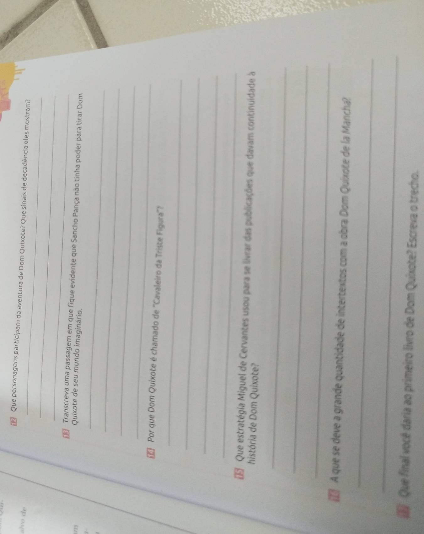 △ Que personagens participam da aventura de Dom Quixote? Que sinais de decadência eles mostram? 
alvo de 
_ 
_ 
Transcreva uma passagem em que fique evidente que Sancho Pança não tinha poder para tirar Dom 
(72) Quixote de seu mundo imaginário. 
7 
_ 
_ 
_ 
_ 
_ 
Por que Dom Quixote é chamado de ''Cavaleiro da Triste Figura''? 
_ 
_ 
_ 
Que estratégia Miguel de Cervantes usou para se livrar das publicações que davam continuidade à 
história de Dom Quixote? 
_ 
_ 
_ 
A que se deve a grande quantidade de intertextos com a obra Dom Quíxote de la Mancha? 
_ 
_ 
Que final você daria ao primeiro livro de Dom Quixote? Escreva o trecho.