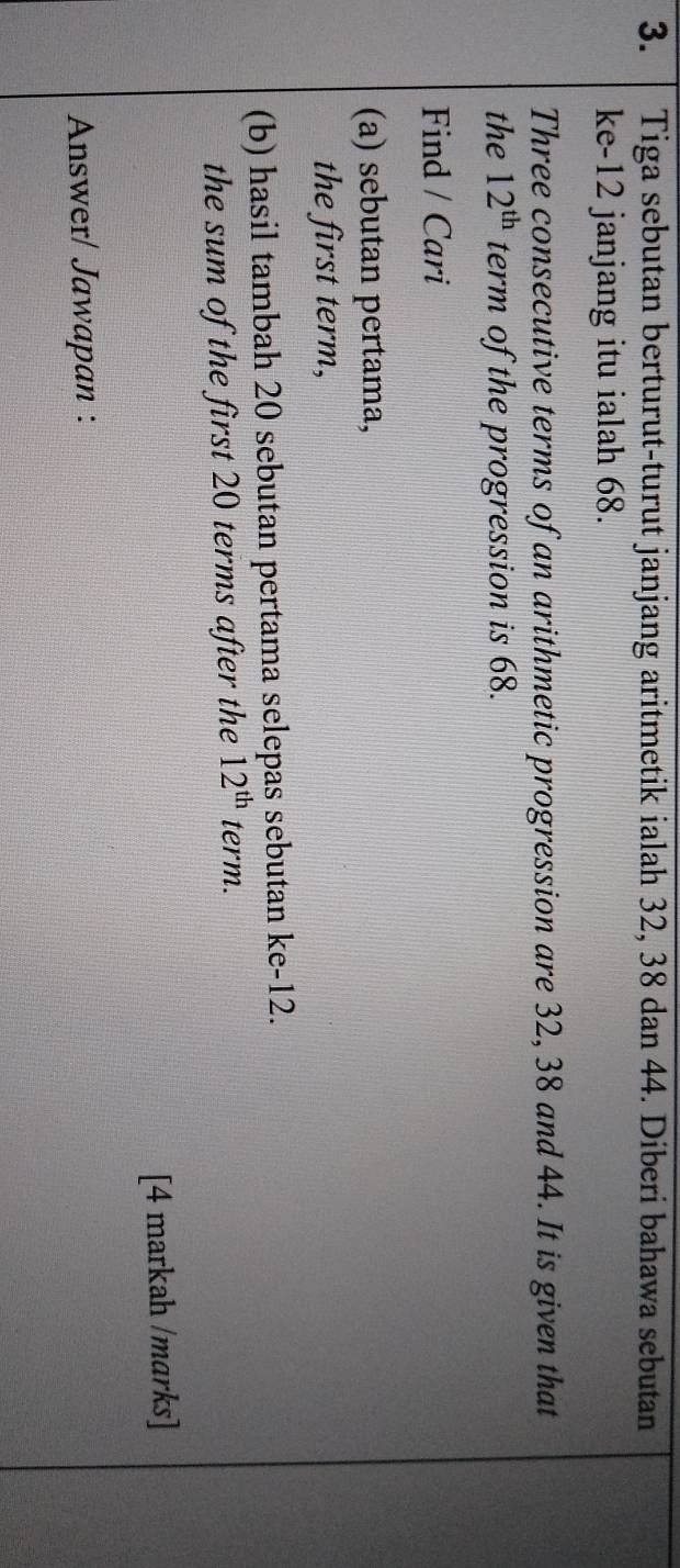 Tiga sebutan berturut-turut janjang aritmetik ialah 32, 38 dan 44. Diberi bahawa sebutan 
ke- 12 janjang itu ialah 68. 
Three consecutive terms of an arithmetic progression are 32, 38 and 44. It is given that 
the 12^(th) term of the progression is 68. 
Find / Cari 
(a) sebutan pertama, 
the first term, 
(b) hasil tambah 20 sebutan pertama selepas sebutan ke -12. 
the sum of the first 20 terms after the 12^(th) term. 
[4 markah /marks] 
Answer/ Jawapan :