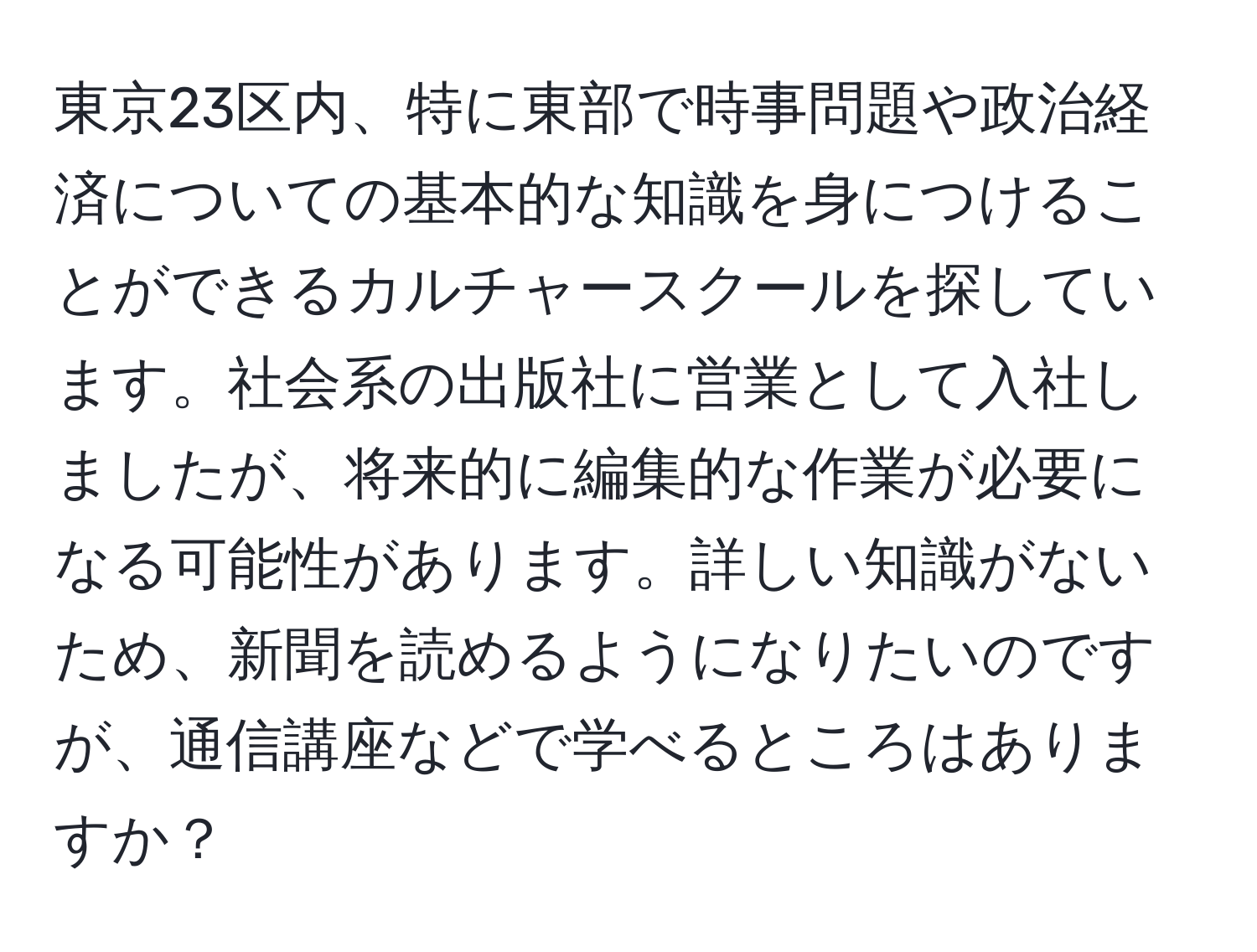 東京23区内、特に東部で時事問題や政治経済についての基本的な知識を身につけることができるカルチャースクールを探しています。社会系の出版社に営業として入社しましたが、将来的に編集的な作業が必要になる可能性があります。詳しい知識がないため、新聞を読めるようになりたいのですが、通信講座などで学べるところはありますか？