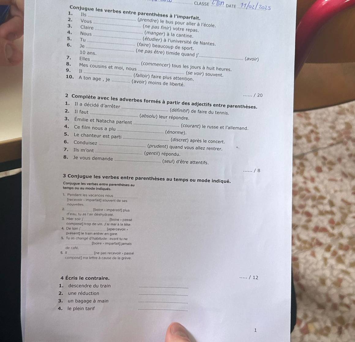 CLASSE  date
_
Conjugue les verbes entre parenthèses à l'imparfait.
1. Is _(prendre) le bus pour aller à l'école.
2. Vous __. (ne pas finir) votre repas.
3. Claire
... (manger) à la cantine.
4. Nous _(étudier) à l'université de Nantes.
5. Tu _(faire) beaucoup de sport.
_
6. Je _(ne pas être) timide quand j'
10 ans.
(avoir)
7. Elles _(commencer) tous les jours à huit heures.
8. Mes cousins et moi, nous (se voir) souvent.
9. I _... (falloir) faire plus attention.
10. A ton age， je ................ (avoir) moins de liberté.
/ 20
2 Complète avec les adverbes formés à partir des adjectifs entre parenthèses.
1. Il a décidé d'arrêter (définitif) de faire du tennis.
2. Il faut _(absolu) leur répondre.
3. Émilie et Natacha parlent (courant) le russe et l’allemand.
4. Ce film nous a plu _(énorme).
5. Le chanteur est parti _(discret) après le concert.
6. Conduisez _(prudent) quand vous allez rentrer.
7. Ils m'ont _(gentil) répondu.
8. Je vous demande _(seul) d'être attentifs.
_/ 8
3 Conjugue les verbes entre parenthèses au temps ou mode indiqué.
Conjugue les verbes entre parenthèses au
temps ou au mode indiqués.
1. Pendant les vacances nous_
[recevoir - imparfalt] souvent de ses
nouvelles
2. _[boire • imperatif] plus
d'eau, tu as l'air déshydraté.
3. Hier soir j _[boire • passé
compose] trop de vin. J'ai mal à la tête.
4. De loin _[apercevoir •
présent) le train entrer en gare.
S. Tu as changé d'habitude : avant tu ne
_[boire • imparfait] jamais
de café.
6. Ⅱ_ ne pas recevoir - passé
compose] ma lettre à cause de la grève
4 Écris le contraire. _/ 12
1. descendre du trair_
2. une réduction
_
3. un bagage à main_
4. le plein tarif
_
1