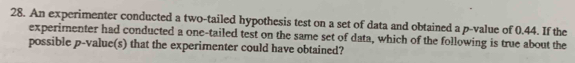 An experimenter conducted a two-tailed hypothesis test on a set of data and obtained a p -value of 0.44. If the 
experimenter had conducted a one-tailed test on the same set of data, which of the following is true about the 
possible p -value(s) that the experimenter could have obtained?