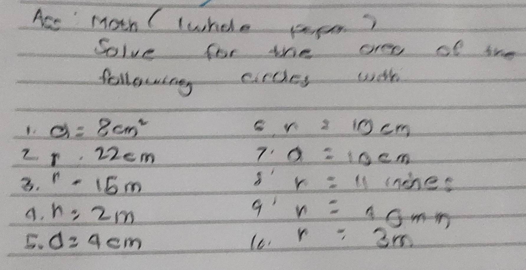 Ace Moh ( whele popm? 
Solve for the are of the 
following circes wlh 
1. a=8cm^2 r=10cm
2 r.22cm
7 a=10cm
3. r-15m r=11 (nines 
9' 
A. n=2m n=10mm
5. d=4cm lc r=3m