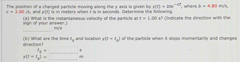 The position of a charged particle moving along the y axis is given by y(t)=bte^(-ct) , where b=4.80m/s,
c=2.60/s , and y(t) is in meters when t is in seconds. Determine the following. 
(a) What is the instantaneous velocity of the particle at t=1.00s ? (Indicate the direction with the 
sign of your answer.)
m/s
(b) What are the time t_s and location y(t=t_s) of the particle when it stops momentarily and changes 
direction?
y(t=t_s)beginarrayr s =endarray beginarrayr s to endarray