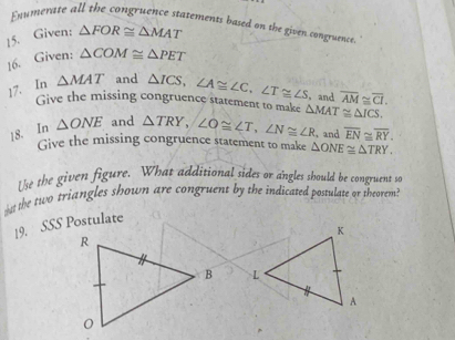 Enumerate all the congruence statements based on the given congruence 
15. Given: △ FOR≌ △ MAT
16. Given: △ COM≌ △ PET
17. In △ MAT and △ ICS, ∠ A≌ ∠ C, ∠ T≌ ∠ S , and overline AM≌ overline CI. 
Give the missing congruence statement to make 
18. In △ ONE and △ TRY, ∠ O≌ ∠ T, ∠ N≌ ∠ R △ MAT≌ △ ICS. 
Give the missing congruence statement to make △ ONE≌ △ TRY. , and overline EN≌ overline RY. 
Use the given figure. What additional sides or angles should be congruent so 
wst the two triangles shown are congruent by the indicated postulate or theorem?