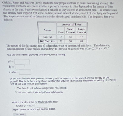 Cialdini, Reno, and Kallgren (1990) examined how people conform to norms concerning littering. The
researchers wanted to determine whether a person's tendency to litter depended on the amount of litter
already in the area. People were handed a handbill as they entered an amusement park. The entrance area
had already been prepared with either no litter, a small amount of litter, or a lot of litter lying on the ground.
follows: The people were observed to determine whether they dropped their handbills. The frequency data are as
The results of the chi-squared test-of-independence can be summarized as follows: “The relationship
between amount of litter present and tendency to litter can be assessed with chi^2(2)-22.53, p ”
Use the information provided to interpret these findings.
x^2=□
df=□
p-value =□
Do the data indicate that people's tendency to litter depends on the amount of litter already on the
ground? That is, is there a significant relationship between littering and the amount of existing litter?&nsp;
Test at the 0.05 level of significance.
The data do not indicate a significant relationship.
The data do indicate a significant relationship.
What is the effect size for this hypothesis test?
Cramer's V=phi _c=□
Report answer accurate to 2 decimal places.
Add Work