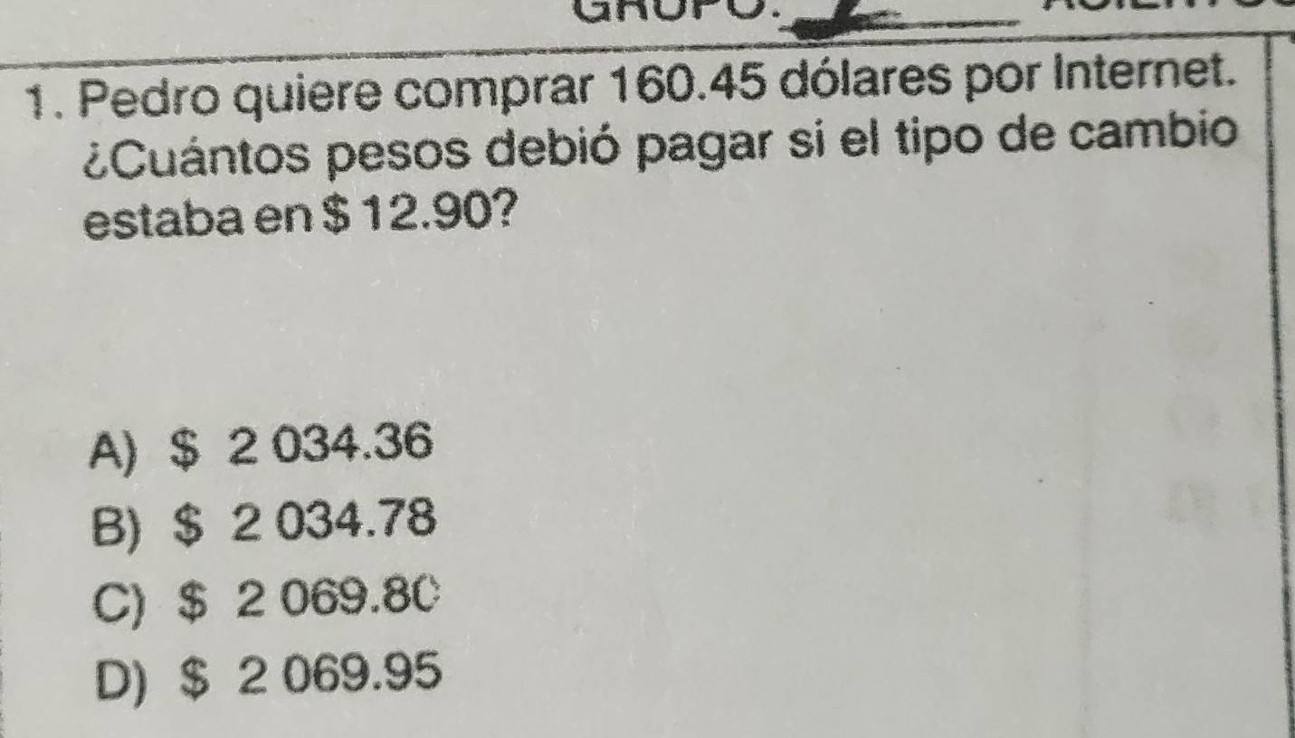 Pedro quiere comprar 160.45 dólares por Internet.
¿Cuántos pesos debió pagar si el tipo de cambio
estaba en $ 12.90?
A) $ 2 034.36
B) $ 2 034.78
C) $ 2 069.80
D) $ 2 069.95