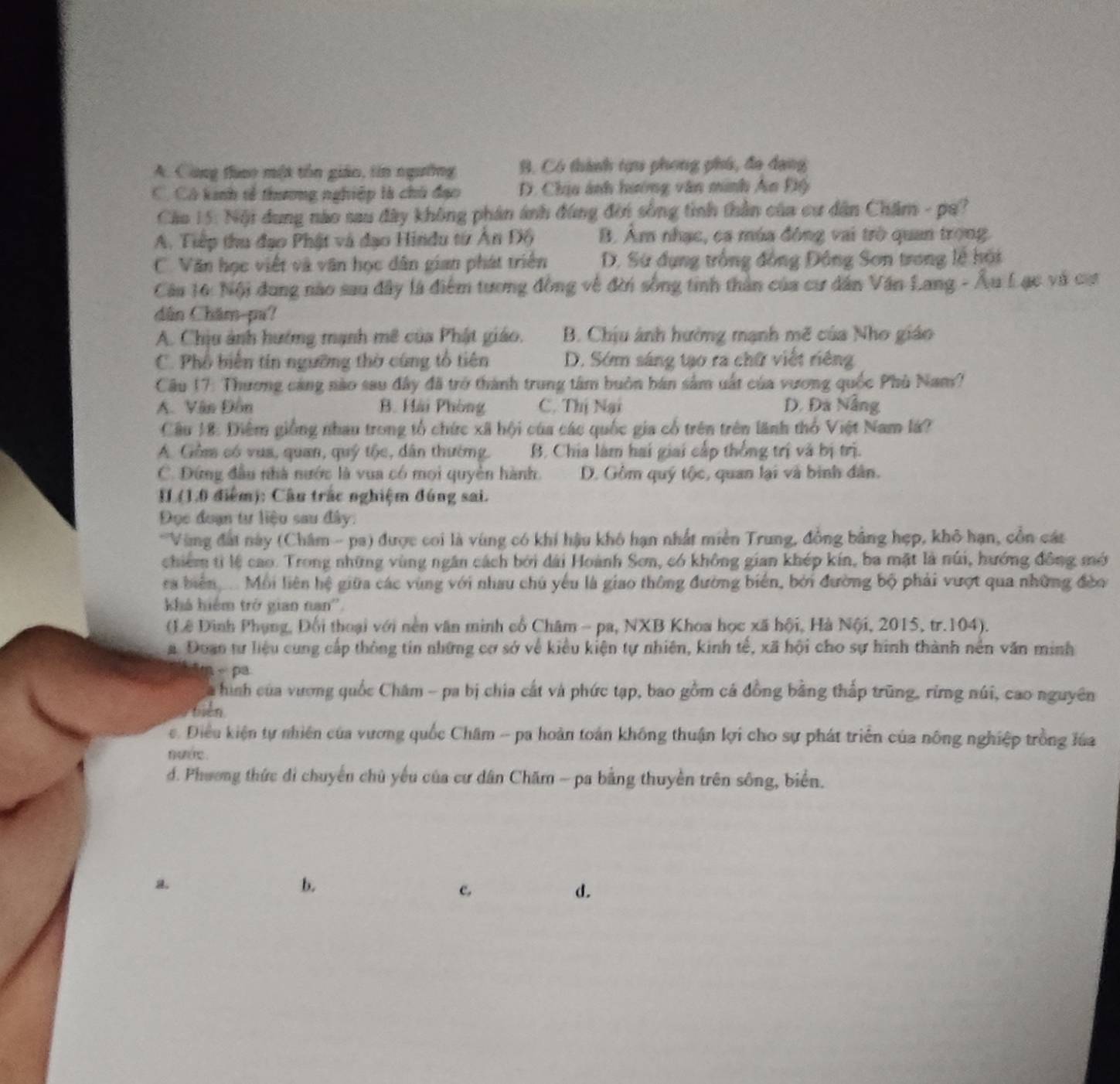 A. Công thao một tôn giáo, tín ngường B. Có thành tựu phong phú, đa đạng
C. Có kinh tế thương nghiệp là chủ đạo D. Chịu ảnh hướng văn minh An Độ
Cáo 15: Nội dung nào sau đây không phân ánh đùng đến sống tình thần của cư dân Chăm - pa?
A. Tiếp thu đạo Phật và đạo Hindu từ Ấn Độ B. Âm nhạc, ca mùa đông vai trò quan trong.
C. Văn học viết và văn học dân gian phát triển D. Sứ đụng trống đồng Đông Sơn trong lễ hội
Câu 16: Nội đung nào sau đây là điểm tương đồng về đời sống tinh thần của cư dân Văn Lang - Âu Lạc và cự
dân Châm-pu?
A. Chịu ảnh hướng mạnh mê của Phật giáo. B. Chịu ảnh hưởng mạnh mẽ của Nho giáo
C. Phổ biến tín ngường thờ cùng tổ tiên D. Sớm sáng tạo ra chữ viết riêng
Câu 17: Thương cảng nào sau đây đã trở thành trung tâm buôn bán sảm uất của vương quốc Phù Nam?
A. Văn Đôn B. Hải Phòng C. Thị Nại D. Đã Nẵng
Câu 18: Điệm giống nhau trong tổ chức xã hội của các quốc gia cổ trên trên lãnh thổ Việt Nam lá?
A. Gồm có vua, quan, quý tộc, dân thường. B. Chia làm hai giai cấp thống trị và bị trị.
C. Đứng đầu nhà nước là vua có mọi quyền hành. D. Gồm quý tộc, quan lại và binh dân.
II (1.0 điểm): Cầu trắc nghiệm đúng sai.
Đọc đoạn tư liệu sau đây:
*Vùng đất này (Châm - pa) được coi là vùng có khi hậu khô hạn nhất miền Trung, đồng bằng hẹp, khô hạn, cồn các
chiếm tỉ lệ cao. Trong những vùng ngân cách bởi dài Hoành Sơn, có không gian khép kín, ba mặt là núi, hướng đồng mớ
ra biển   Mỗi liên hệ giữa các vùng với nhau chủ yếu là giao thông đường biển, bởi đường bộ phải vượt qua những đòo
khá hiểm trở gian nan''.
(Lê Đình Phụng, Đối thoại với nền văn minh cổ Châm - pa, NXB Khoa học xã hội, Hà Nội, 2015, tr.104).
a. Doan tự liệu cung cấp thông tin những cơ sở về kiểu kiện tự nhiên, kinh tế, xã hội cho sự hình thành nền văn minh
- pa
à hình của vương quốc Châm - pa bị chia cất và phức tạp, bao gồm cá đồng bằng thấp trũng, rừng núi, cao nguyên
biên
. Điều kiện tự nhiên của vương quốc Châm - pa hoàn toàn không thuận lợi cho sự phát triển của nông nghiệp trồng lúa
ur .
d. Phương thức di chuyển chủ yếu của cư dân Chăm - pa bằng thuyền trên sông, biển.
a.
b.
c,
d.