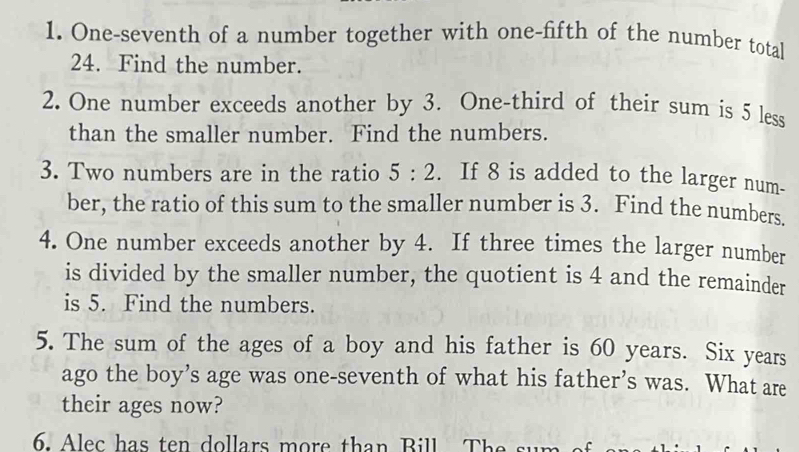 One-seventh of a number together with one-fifth of the number total 
24. Find the number. 
2. One number exceeds another by 3. One-third of their sum is 5 less 
than the smaller number. Find the numbers. 
3. Two numbers are in the ratio 5:2. If 8 is added to the larger num- 
ber, the ratio of this sum to the smaller number is 3. Find the numbers. 
4. One number exceeds another by 4. If three times the larger number 
is divided by the smaller number, the quotient is 4 and the remainder 
is 5. Find the numbers. 
5. The sum of the ages of a boy and his father is 60 years. Six years
ago the boy’s age was one-seventh of what his father’s was. What are 
their ages now? 
6. Alec has ten dollars more than Bill T he su