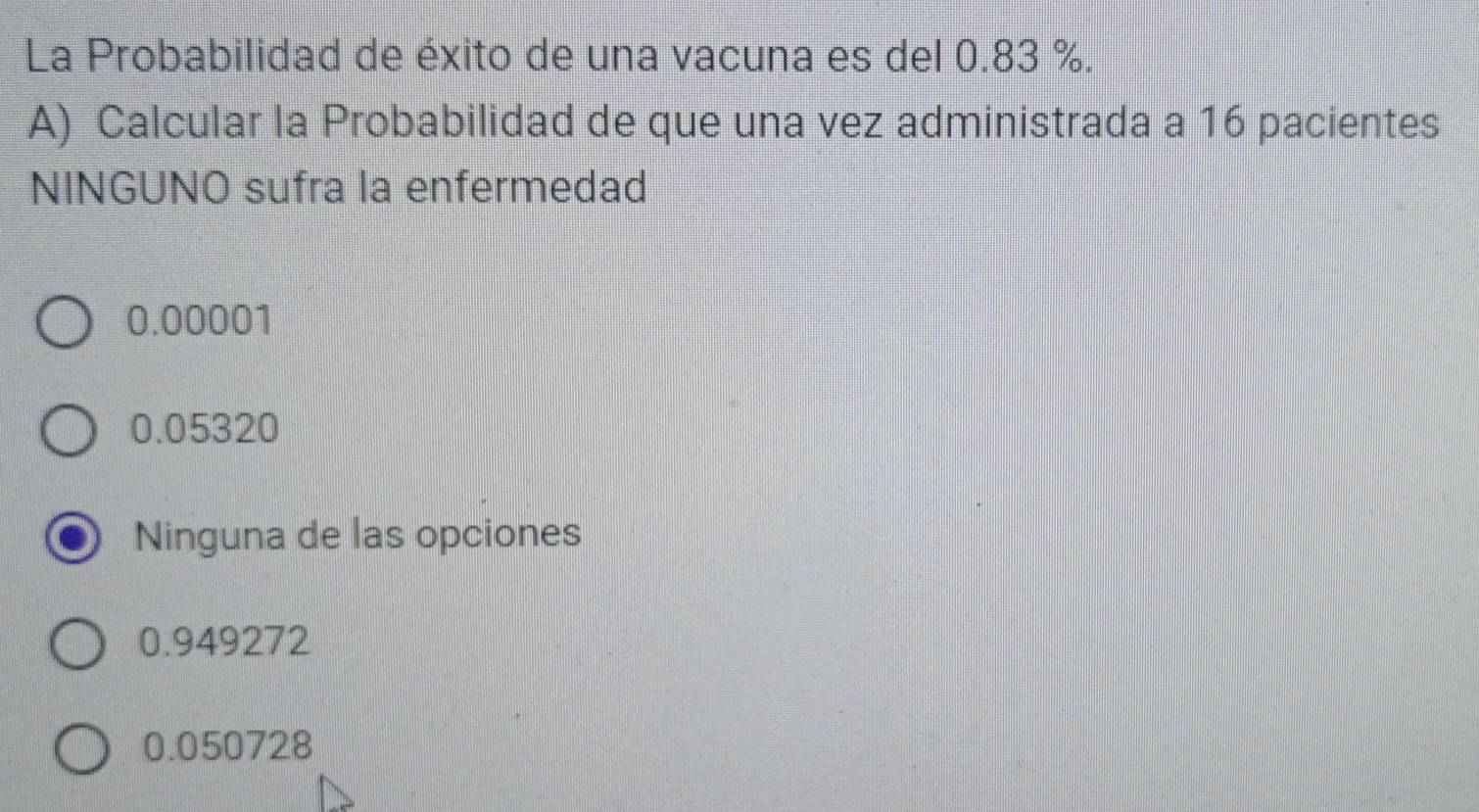 La Probabilidad de éxito de una vacuna es del 0.83 %.
A) Calcular la Probabilidad de que una vez administrada a 16 pacientes
NINGUNO sufra la enfermedad
0.00001
0.05320
Ninguna de las opciones
0.949272
0.050728