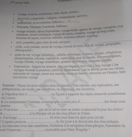 3^(thas) sc/eco/ info
voyage, évasion, nomadisme, fuite, fugue, errance ;
découvrir, comprendre, s'adapter, communiquer, survivre ;
authenticité, us et coutumes, folklore ;
l'inconnu, l'étranger, l'exotisme, l'ailleurs ;
voyage scolaire, séjour linguistique, voyage éclair, agence de voyage, voyagiste, tour
opérateur, circuit touristique, voyage de noces, croisière, voyage au long cours,
tourisme de masse, tourisme solidaire, tourisme culturel, woofing ;
port, paquebot, gare, train de nuit, aéroport ;
selfie, carte postale, camet de voyage, journal de bord, récit de voyage, géographie,
ethnographie ;
quête de soi, voyage initiatique, , pèlerin, pèlerinage, aventure, périple, tribulations,
pérégrinations, odyssée, expédition, exploration, tour du monde, circumnavigation,
voyage d'étude, voyage scientifique, grandes découvertes, conquête spatiale.
Expressions : larguer les amarres, faire ses bagages, bon vent !, bon voyage !, les
voyages forment la jeunesse, mérite le déplacement, vaut le détour, poser ses valises,
souvenirs de voyage, retour aux sources, retour au bercail, retrouver ses Pénates, faire
son dernier voyage
Exerclce : Placez les mots suivants dans les phrases : Une odyssée, une exploration, une
pérégrination, un circuit, une expédition, un pèlerinage, une excursion.
a. Napoléon lors d' _en Égypte a rapporté des objets conservés actuellement
au Louvre.
b. Le commandant Cousteau, océanographe, a mené plus d' _des fonds sous-
marins.
c. C'est toute _que de la suivre dans un centre commercial le jour des soldes !
d._ .à la Mecque est un des cinq piliers de l'islam.
e. J'envisage _de trois jours dans les alpes pour cet été.
L L'agence propose _de dix jours à la découverte des sites aztèques.
4. La rencontre avec des cannibales, l'initiation à la navigation d'une pirogue, l'ascension du
nont Cameroun : _incroyable pour Mary Kingsley !