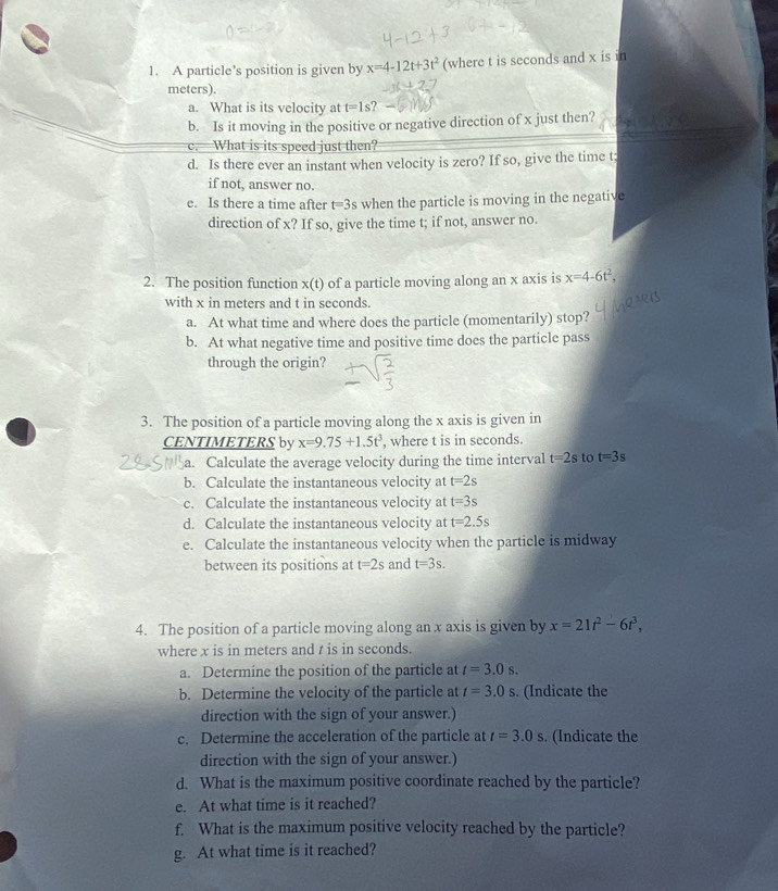 A particle’s position is given by x=4-12t+3t^2 (where t is seconds and x is in
meters).
a. What is its velocity at t=1s
b. Is it moving in the positive or negative direction of x just then?
c. What is its speed just then?
d. Is there ever an instant when velocity is zero? If so, give the time t;
if not, answer no.
e. Is there a time after t=3s when the particle is moving in the negative
direction of x? If so, give the time t; if not, answer no.
2. The position function x(t) of a particle moving along an x axis is x=4-6t^2,
with x in meters and t in seconds.
a. At what time and where does the particle (momentarily) stop?
b. At what negative time and positive time does the particle pass
through the origin?
3. The position of a particle moving along the x axis is given in
CENTIMETERS by x=9.75+1.5t^3 , where t is in seconds.
a. Calculate the average velocity during the time interval t=2s to t=3s
b. Calculate the instantaneous velocity at t=2s
c. Calculate the instantaneous velocity at t=3s
d. Calculate the instantaneous velocity at t=2.5s
e. Calculate the instantaneous velocity when the particle is midway
between its positions at t=2s and t=3s.
4. The position of a particle moving along an x axis is given by x=21t^2-6t^3,
where x is in meters and t is in seconds.
a. Determine the position of the particle at t=3.0s.
b. Determine the velocity of the particle at t=3.0s. (Indicate the
direction with the sign of your answer.)
c. Determine the acceleration of the particle at t=3.0s. (Indicate the
direction with the sign of your answer.)
d. What is the maximum positive coordinate reached by the particle?
e. At what time is it reached?
f. What is the maximum positive velocity reached by the particle?
g. At what time is it reached?