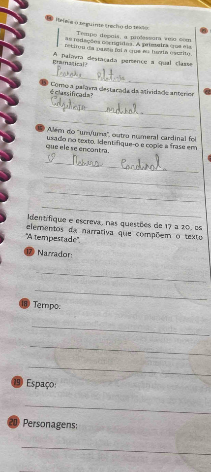 Releia o seguinte trecho do texto: 
Tempo depois, a professora veio com 
as redações corrigidas. A primeira que ela 
retirou da pasta foi a que eu havia escrito. 
A palavra destacada pertence a qual classe 
gramatical? 
_ 
Como a palavra destacada da atividade anterior 
é classificada? 
_ 
_ 
5 Além do ''um/uma'', outro numeral cardinal foi 
usado no texto. Identifique-o e copie a frase em 
que ele se encontra. 
_ 
_ 
_ 
_ 
Identifique e escreva, nas questões de 17 a 20, os 
elementos da narrativa que compõem o texto 
“A tempestade”.
17 Narrador: 
_ 
_ 
18 Tempo: 
_ 
_ 
_ 
19 Espaço: 
_
20 Personagens: 
_