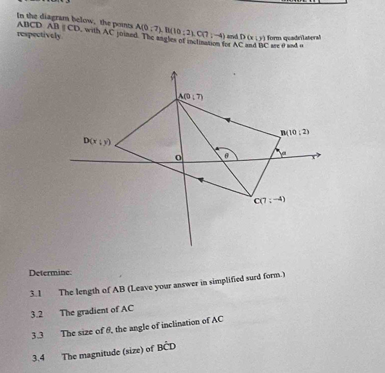 In the diagram below, the poits A(0;2),B(10;2),C(7;-4)
ABCD ABparallel CD with AC joined. The angles of inclination for A
respectively and D(x;y) form quadrilateral
Care θand α
Determine:
3.1 The length of AB (Leave your answer in simplified surd form.)
3.2 The gradient of AC
3.3 The size of θ, the angle of inclination of AC
3.4 The magnitude (size) of Bhat CD