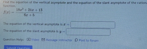 Find the equation of the vertical asymptote and the equation of the slant asymptote of the ration 
function.
f(x)= (18x^2+21x+13)/6x+5 
The equation of the vertical asymptote is x=□
The equation of the slant asymptote is y=□  □ /□   x^(_ )x^(_ )_  
Question Help: Video Message instructor D Post to forum 
Submit Question