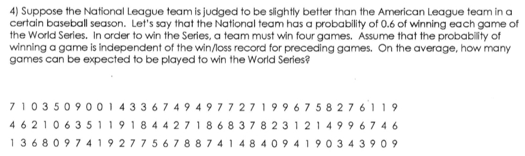 Suppose the National League team is judged to be slightly better than the American League team in a 
certain baseball season. Let's say that the National team has a probability of 0.6 of winning each game of 
the World Series. In order to win the Series, a team must win four games. Assume that the probability of 
winning a game is independent of the win/loss record for preceding games. On the average, how many 
games can be expected to be played to win the World Series?
7 1 0 3 5 0 9 0 0 1 4 3 3 6 7 4 9 4 9 77271 9 9 6 7 5 8 2 7 6 11 9
4 62 1 0 6 3 5 11 9 1 84 4 2 7 18 6 8 3 7 8 2 3 1 2 1 4 9 9 6 74 6
13 6 80 9 7 4 1 9 2 7 7 5 6 7 8 8 7414 8 4 0 9 4 1 9 0 3 4 39 0 9