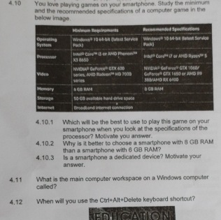 4.10 You love playing games on your smartphone. Study the minimum
below image. and the recommended specifications of a computer game in the
4.10.1 Which will be the best to use to play this game on your
smartphone when you look at the specifications of the
processor? Motivate you answer.
4.10.2 Why is it better to choose a smartphone with 8 GB RAM
than a smartphone with 6 GB RAM?
4.10.3 Is a smartphone a dedicated device? Motivate your
answer.
4.11 What is the main computer workspace on a Windows computer
called?
4.12 When will you use the Ctrl+Alt+Delete keyboard shortcut?
EDLCATION