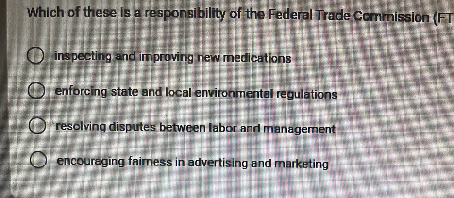 Which of these is a responsibility of the Federal Trade Commission (FT
inspecting and improving new medications
enforcing state and local environmental regulations
resolving disputes between labor and management
encouraging fairness in advertising and marketing