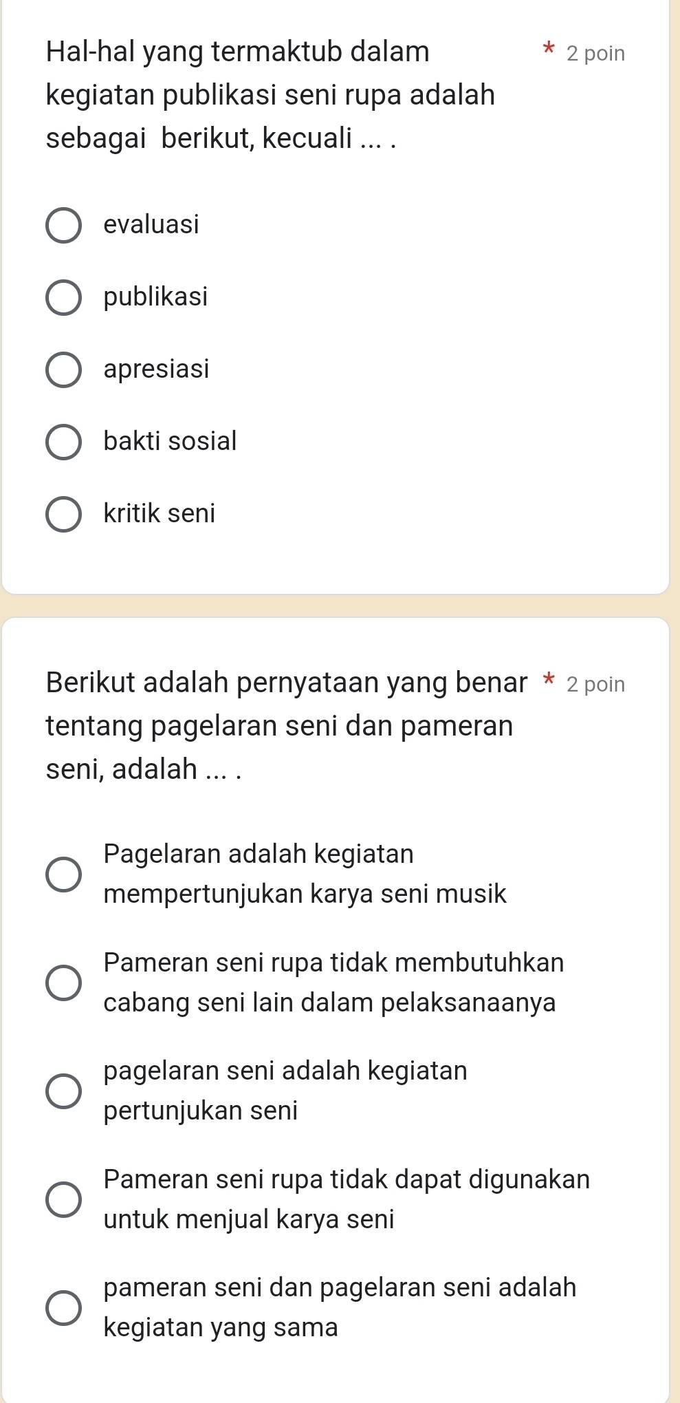 Hal-hal yang termaktub dalam 2 poin
kegiatan publikasi seni rupa adalah
sebagai berikut, kecuali ... .
evaluasi
publikasi
apresiasi
bakti sosial
kritik seni
Berikut adalah pernyataan yang benar * 2 poin
tentang pagelaran seni dan pameran
seni, adalah ... .
Pagelaran adalah kegiatan
mempertunjukan karya seni musik
Pameran seni rupa tidak membutuhkan
cabang seni lain dalam pelaksanaanya
pagelaran seni adalah kegiatan
pertunjukan seni
Pameran seni rupa tidak dapat digunakan
untuk menjual karya seni
pameran seni dan pagelaran seni adalah
kegiatan yang sama