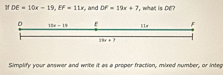 If DE=10x-19, EF=11x , and DF=19x+7 , what is DE?
D 10x-19 E 11x
F
19x+7
Simplify your answer and write it as a proper fraction, mixed number, or integ