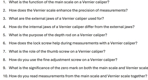 What is the function of the main scale on a Vernier caliper? 
2. How does the Vernier scale enhance the precision of measurements? 
3. What are the external jaws of a Vernier caliper used for? 
4. How do the internal jaws of a Vernier caliper differ from the external jaws? 
5. What is the purpose of the depth rod on a Vernier caliper? 
6. How does the lock screw help during measurements with a Vernier caliper? 
7. What is the role of the thumb screw on a Vernier caliper? 
8. How do you use the fine adjustment screw on a Vernier caliper? 
9. What is the significance of the zero mark on both the main scale and Vernier scale 
10. How do you read measurements from the main scale and Vernier scale together?