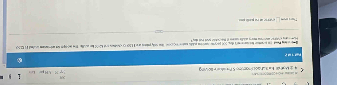 DUE 
A GEBRA 1 HON-25711200320M21) 
4-2: MathXL for School: Practice & Problem-Solving Sep 29 - 8:59 pm Late 
Part 1 of 2 
Swimming Pool On a certain hot summer's day, 556 people used the public swimming pool. The daily prices are $1.50 for children and $2.00 for adults. The receipts for admission totaled $912.50. 
How many children and how many adults swam at the public pool that day? 
There were □ children at the public pool