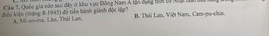 Quốc gia nào sau đây ở khu vực Đông Nam A tận dụng thời có Nhật Ban đâu 1
điều kiện (tháng 8-1945) để tiến hành giành độc lập?
A. Mi-an-ma. Lào. Thái Lan. B Thái Lan, Việt Nam, Cam-pu-chia.