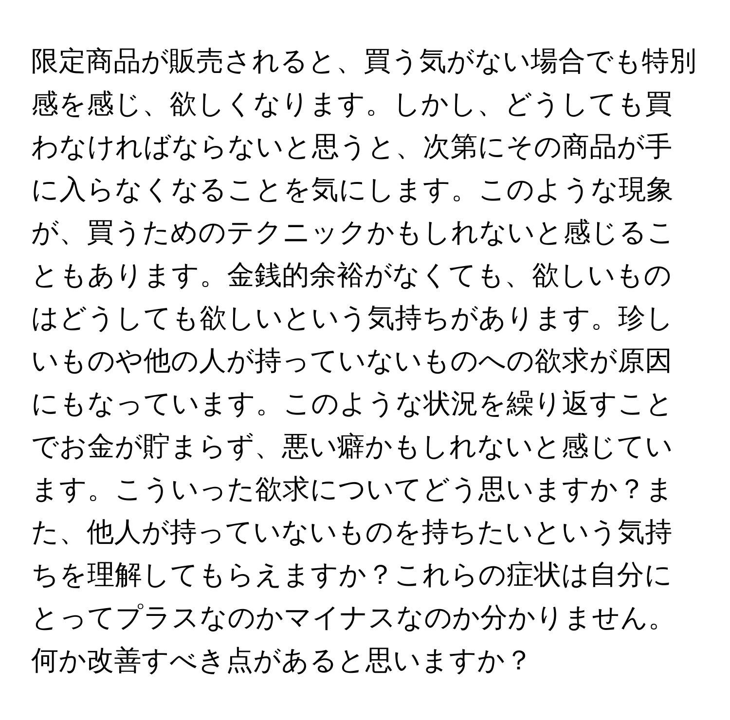 限定商品が販売されると、買う気がない場合でも特別感を感じ、欲しくなります。しかし、どうしても買わなければならないと思うと、次第にその商品が手に入らなくなることを気にします。このような現象が、買うためのテクニックかもしれないと感じることもあります。金銭的余裕がなくても、欲しいものはどうしても欲しいという気持ちがあります。珍しいものや他の人が持っていないものへの欲求が原因にもなっています。このような状況を繰り返すことでお金が貯まらず、悪い癖かもしれないと感じています。こういった欲求についてどう思いますか？また、他人が持っていないものを持ちたいという気持ちを理解してもらえますか？これらの症状は自分にとってプラスなのかマイナスなのか分かりません。何か改善すべき点があると思いますか？