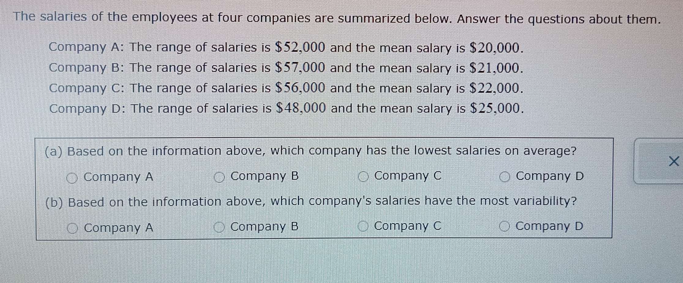 The salaries of the employees at four companies are summarized below. Answer the questions about them.
Company A: The range of salaries is $52,000 and the mean salary is $20,000.
Company B: The range of salaries is $57,000 and the mean salary is $21,000.
Company C: The range of salaries is $56,000 and the mean salary is $22,000.
Company D: The range of salaries is $48,000 and the mean salary is $25,000.
(a) Based on the information above, which company has the lowest salaries on average?
X
Company A Company B Company C Company D
(b) Based on the information above, which company's salaries have the most variability?
Company A Company B Company C Company D