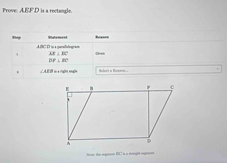 Prove: AEF D is a rectangle. 
Step Statement Reason
ABCD is a parallelogram 
1 overline AE⊥ overline EC Given
DF⊥ EC
2 ∠ AEB is a right angle Select a Reason... 
Note: the segment EC is a straight segment.