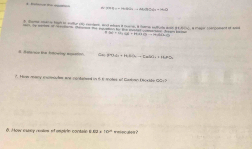 Balance the equation Al(OH)_3+H_2SO_4to Al_2(SO_4)_3+H_2O
5. Some coal is high in sulfur (5) content, and when it burns, it forms sulfuric acid (H_2SO_4) , a major component of acid 
rain, by series of reactions. Balance the equation for the overall conversion drawn below S(s)+O_2(g)+H_2O(l)to H_2SO_4(l)
6. Balance the following equation. Ca_3 (PO_4)_2+H_2SO_4to CaSO_4+H_3PO_4
7. How many molecules are contained in 5.0 moles of Carbon Dioxide CO_2 ? 
8. How many moles of aspirin contain 8.62* 10^(25) molecules?