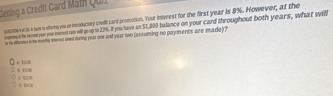 Getting a Credit Card Math Quiz
QUESTION 9 of 10: A bank is offering you an introductory credit card promotion. Your interest for the first year is 8%. However, at the
begneing of the second year your interest rate will go up to 23%. If you hav an $1,800 balance on your card throughout both years, what will
be the difference in the monthly interest owed during year one and year two (assuming no payments are made)?
a) $10 80
$15 66
q $22 50
Q (4,50